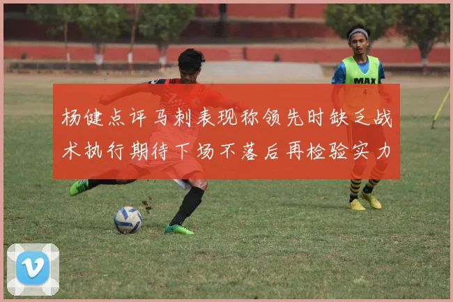 杨健点评马刺表现称领先时缺乏战术执行期待下场不落后再检验实力