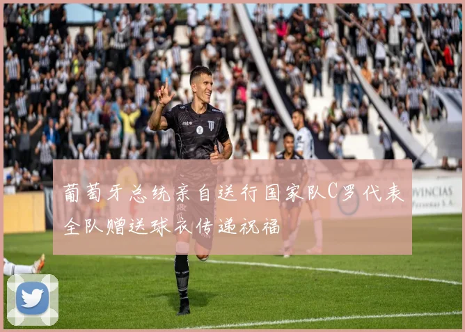 葡萄牙总统亲自送行国家队C罗代表全队赠送球衣传递祝福