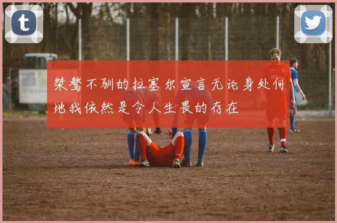 桀骜不驯的拉塞尔宣言无论身处何地我依然是令人生畏的存在