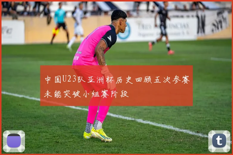 中国U23队亚洲杯历史回顾五次参赛未能突破小组赛阶段