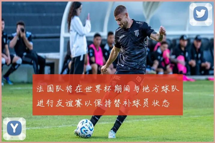 法国队将在世界杯期间与地方球队进行友谊赛以保持替补球员状态