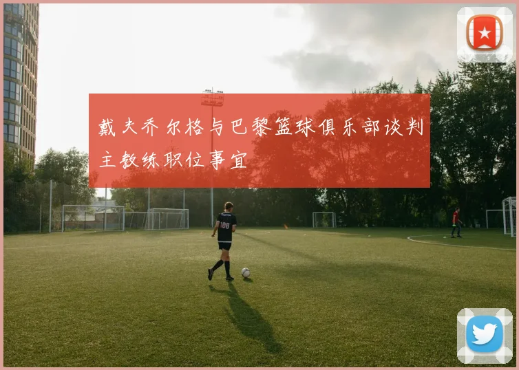 戴夫乔尔格与巴黎篮球俱乐部谈判主教练职位事宜