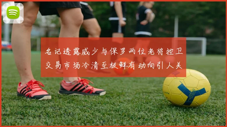 名记透露威少与保罗两位老将控卫交易市场冷清至极鲜有动向引人关注