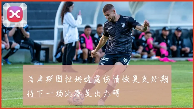 马库斯图拉姆透露伤情恢复良好期待下一场比赛复出无碍