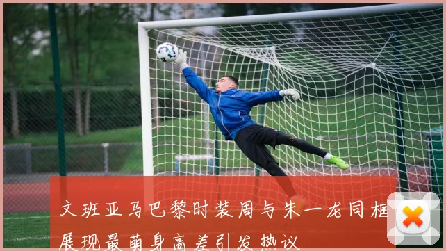 文班亚马巴黎时装周与朱一龙同框展现最萌身高差引发热议