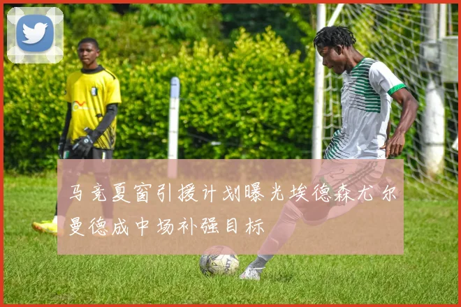 马竞夏窗引援计划曝光埃德森尤尔曼德成中场补强目标