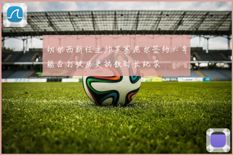 切尔西新任主帅罗塞尼尔签约六年能否打破历史执教时长纪录