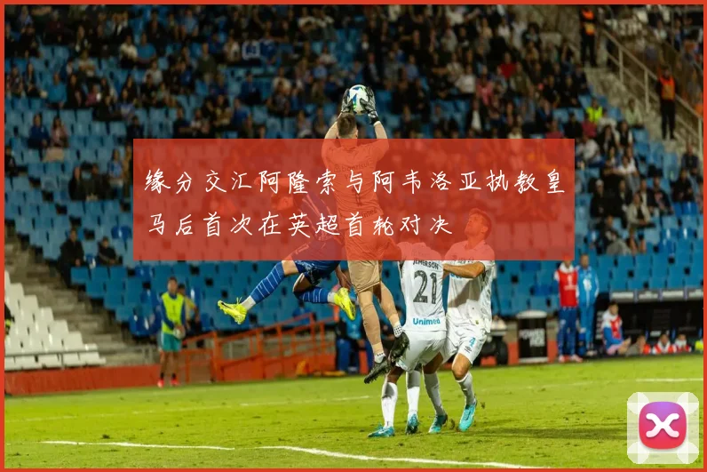缘分交汇阿隆索与阿韦洛亚执教皇马后首次在英超首轮对决