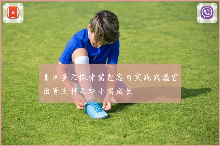 青训多元探索需包容与实践武磊曾出资支持足球小将成长