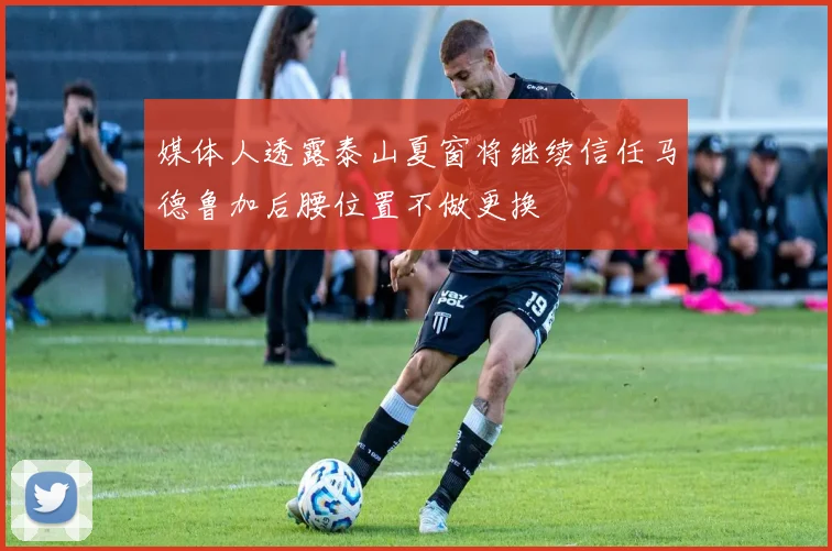媒体人透露泰山夏窗将继续信任马德鲁加后腰位置不做更换
