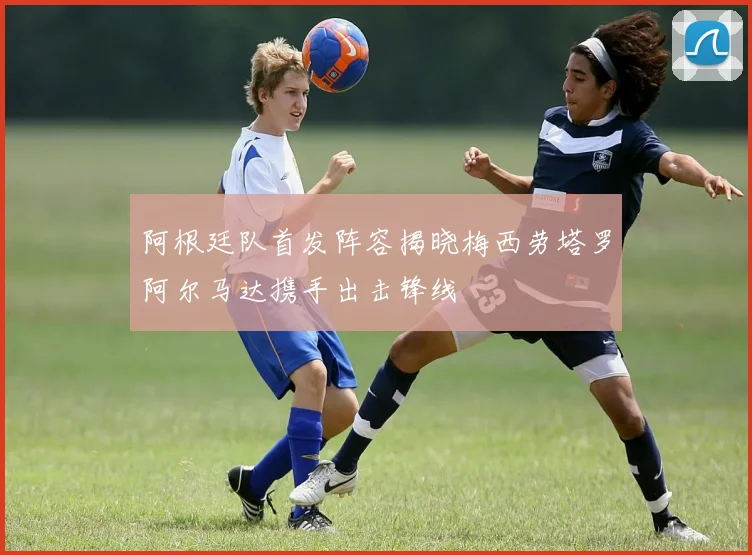 阿根廷队首发阵容揭晓梅西劳塔罗阿尔马达携手出击锋线