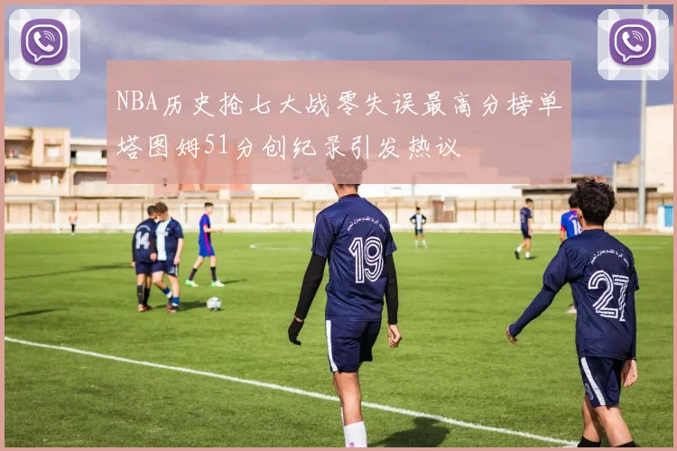 NBA历史抢七大战零失误最高分榜单塔图姆51分创纪录引发热议