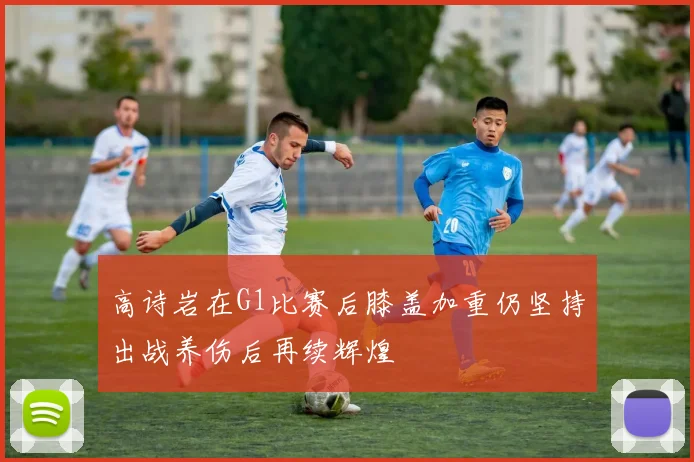 高诗岩在G1比赛后膝盖加重仍坚持出战养伤后再续辉煌