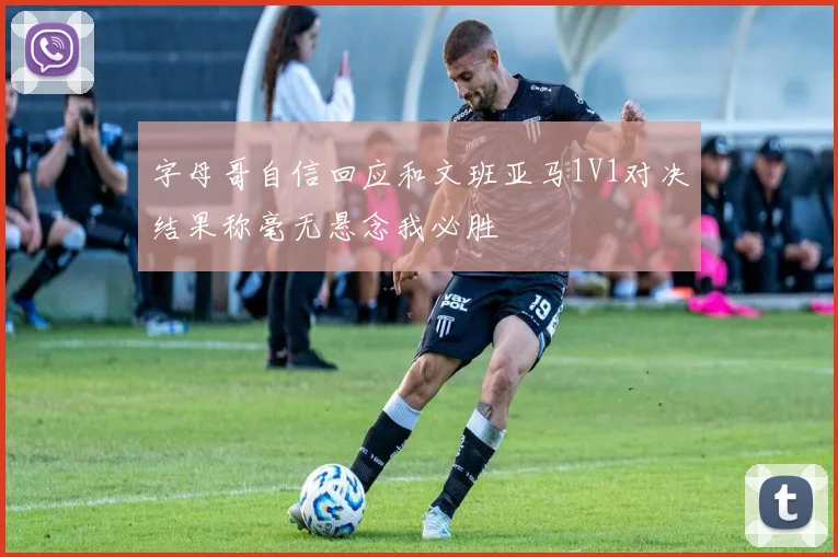 字母哥自信回应和文班亚马1V1对决结果称毫无悬念我必胜