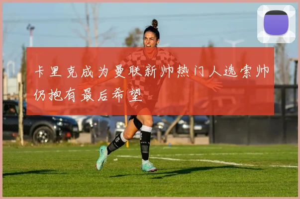 卡里克成为曼联新帅热门人选索帅仍抱有最后希望