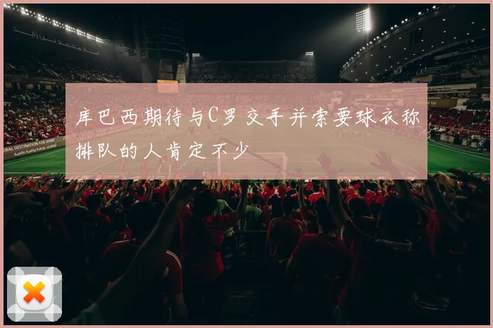 库巴西期待与C罗交手并索要球衣称排队的人肯定不少