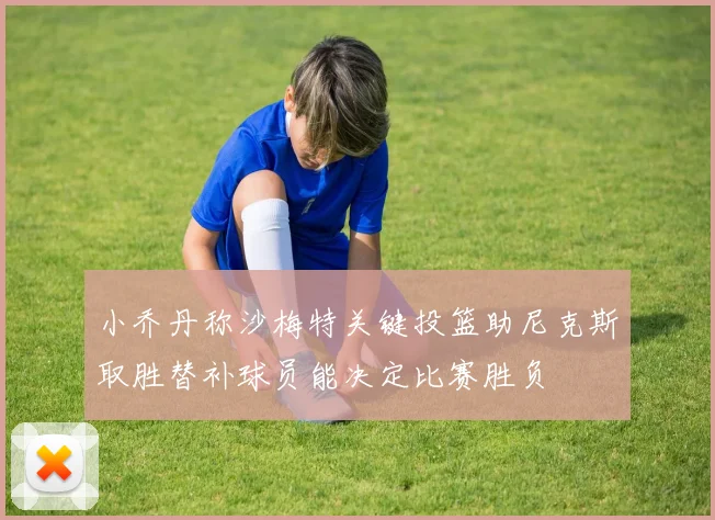 小乔丹称沙梅特关键投篮助尼克斯取胜替补球员能决定比赛胜负