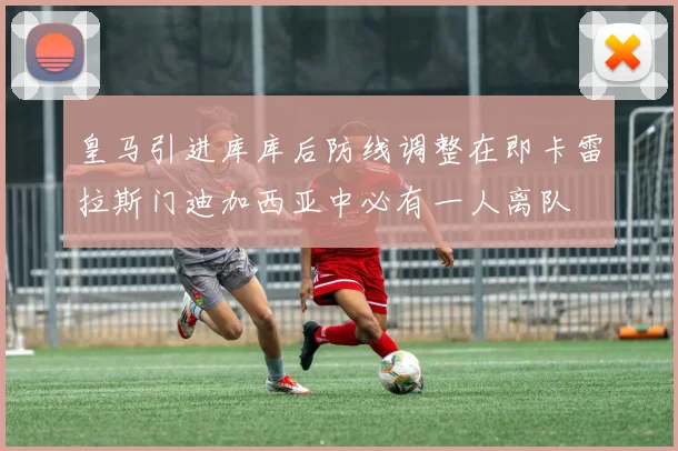 皇马引进库库后防线调整在即卡雷拉斯门迪加西亚中必有一人离队