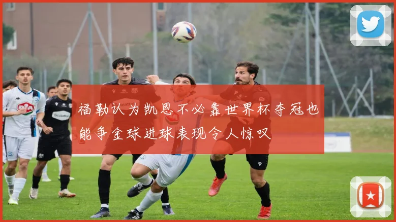 福勒认为凯恩不必靠世界杯夺冠也能争金球进球表现令人惊叹