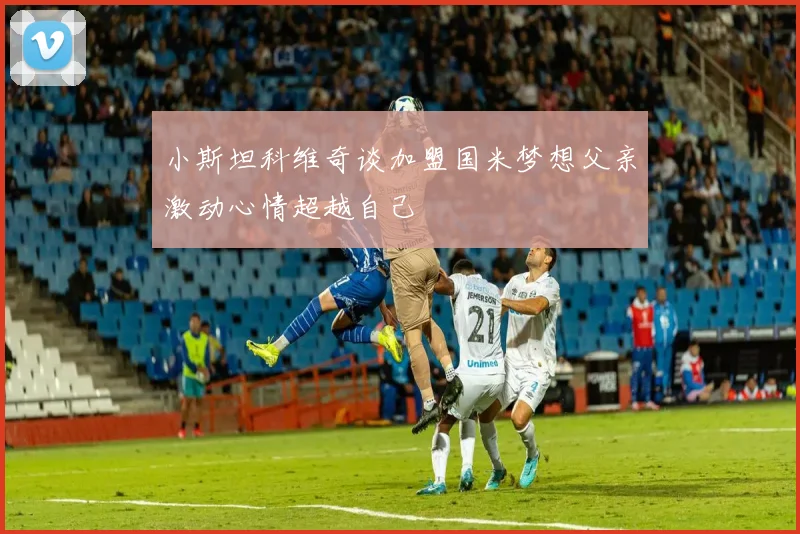 小斯坦科维奇谈加盟国米梦想父亲激动心情超越自己