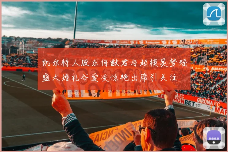 凯尔特人股东何猷君与超模奚梦瑶盛大婚礼谷爱凌惊艳出席引关注