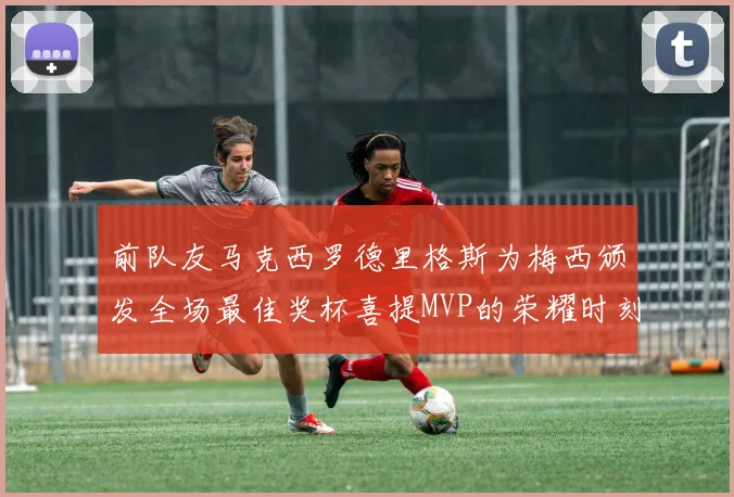 前队友马克西罗德里格斯为梅西颁发全场最佳奖杯喜提MVP的荣耀时刻